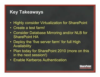 Key Takeaways
  y        y

• Highly consider Virtualization for SharePoint
• Create a test farm!
• Consider Database Mirroring and/or NLB for
  SharePoint HA
• Deploy the ‘five server farm’ for full High
      p y                                  g
  Availability
• Plan today for SharePoint 2010 (more on this
  in the next session!)
• Enable Kerberos Authentication
 