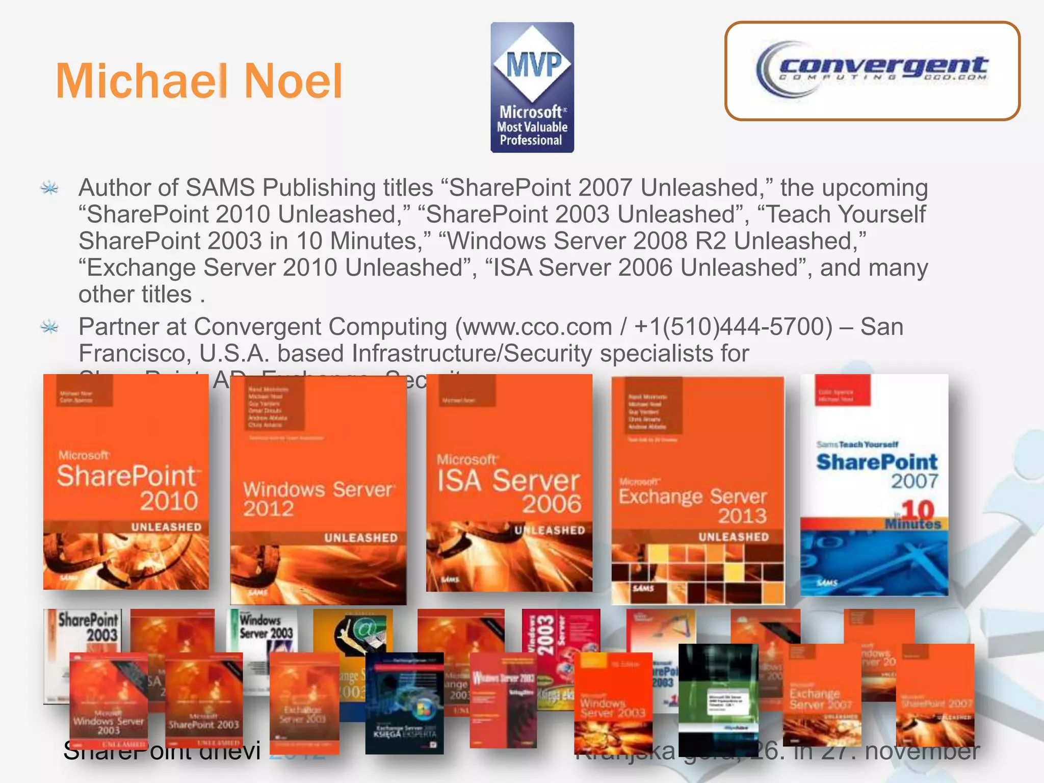 Michael Noel
 Author of SAMS Publishing titles “SharePoint 2007 Unleashed,” the upcoming
 “SharePoint 2010 Unleashed,” “SharePoint 2003 Unleashed”, “Teach Yourself
 SharePoint 2003 in 10 Minutes,” “Windows Server 2008 R2 Unleashed,”
 “Exchange Server 2010 Unleashed”, “ISA Server 2006 Unleashed”, and many
 other titles .
 Partner at Convergent Computing (www.cco.com / +1(510)444-5700) – San
 Francisco, U.S.A. based Infrastructure/Security specialists for
 SharePoint, AD, Exchange, Security




SharePoint dnevi 2012                       Kranjska gora, 26. in 27. november
 