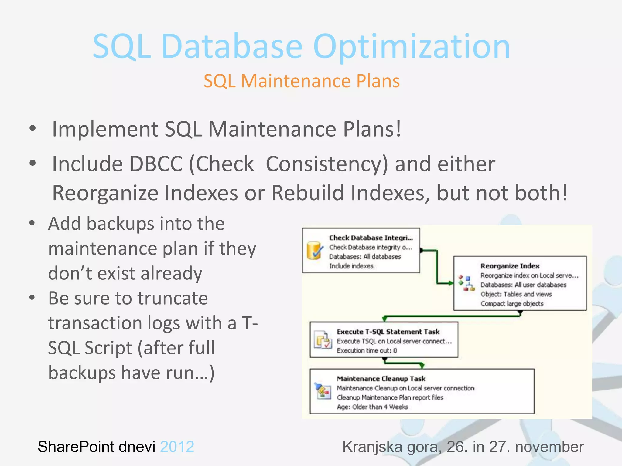 SQL Database Optimization
                         SQL Maintenance Plans

• Implement SQL Maintenance Plans!
• Include DBCC (Check Consistency) and either
  Reorganize Indexes or Rebuild Indexes, but not both!
• Add backups into the
  maintenance plan if they
  don’t exist already
• Be sure to truncate
  transaction logs with a T-
  SQL Script (after full
  backups have run…)


 SharePoint dnevi 2012                 Kranjska gora, 26. in 27. november
 