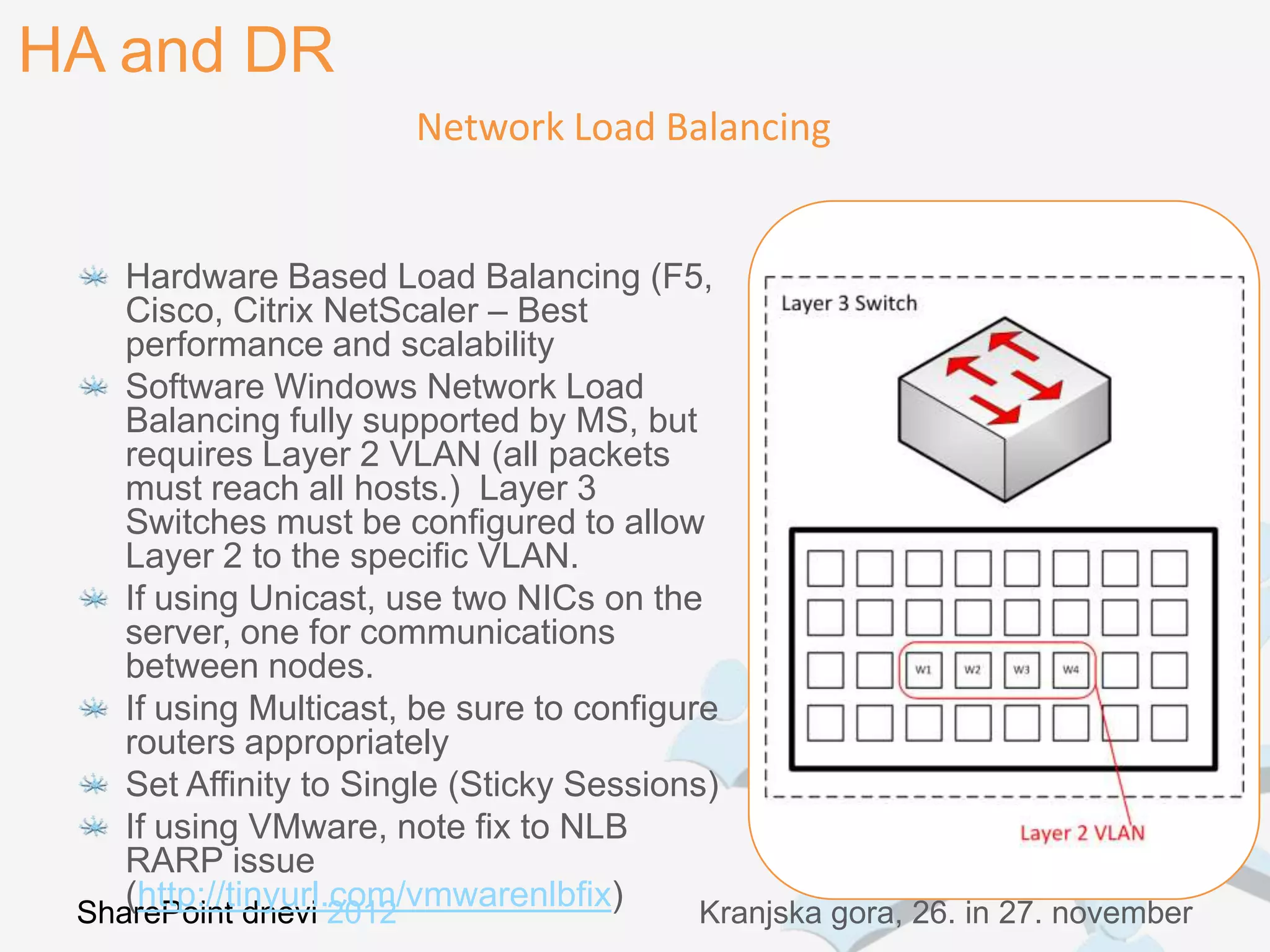 HA and DR
                        Network Load Balancing


    Hardware Based Load Balancing (F5,
    Cisco, Citrix NetScaler – Best
    performance and scalability
    Software Windows Network Load
    Balancing fully supported by MS, but
    requires Layer 2 VLAN (all packets
    must reach all hosts.) Layer 3
    Switches must be configured to allow
    Layer 2 to the specific VLAN.
    If using Unicast, use two NICs on the
    server, one for communications
    between nodes.
    If using Multicast, be sure to configure
    routers appropriately
    Set Affinity to Single (Sticky Sessions)
    If using VMware, note fix to NLB
    RARP issue
    (http://tinyurl.com/vmwarenlbfix)
 SharePoint dnevi 2012                     Kranjska gora, 26. in 27. november
 