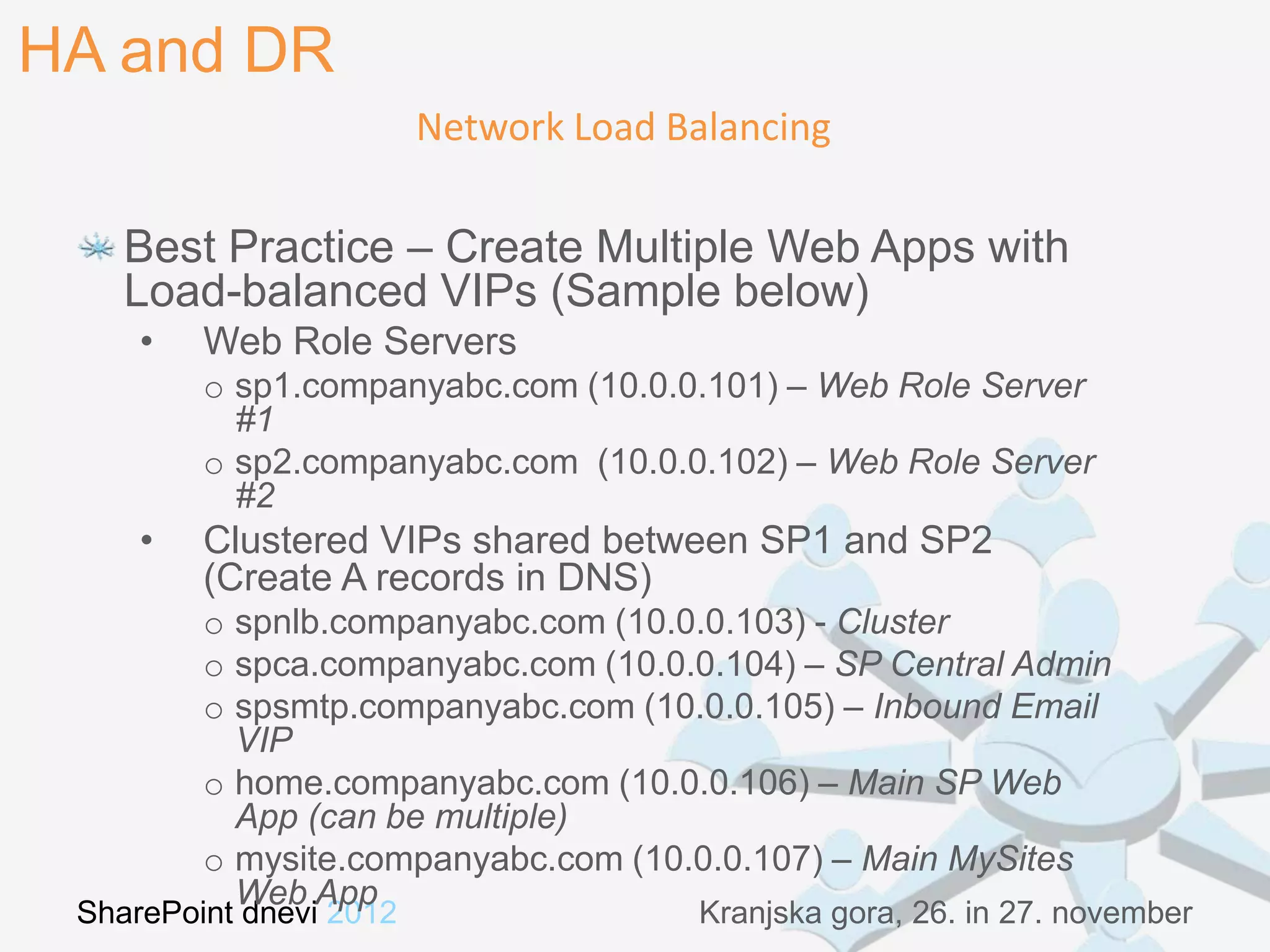 HA and DR
                         Network Load Balancing

    Best Practice – Create Multiple Web Apps with
    Load-balanced VIPs (Sample below)
     •   Web Role Servers
         o sp1.companyabc.com (10.0.0.101) – Web Role Server
           #1
         o sp2.companyabc.com (10.0.0.102) – Web Role Server
           #2
     •   Clustered VIPs shared between SP1 and SP2
         (Create A records in DNS)
         o spnlb.companyabc.com (10.0.0.103) - Cluster
         o spca.companyabc.com (10.0.0.104) – SP Central Admin
         o spsmtp.companyabc.com (10.0.0.105) – Inbound Email
           VIP
         o home.companyabc.com (10.0.0.106) – Main SP Web
           App (can be multiple)
         o mysite.companyabc.com (10.0.0.107) – Main MySites
           Web App
 SharePoint dnevi 2012                  Kranjska gora, 26. in 27. november
 