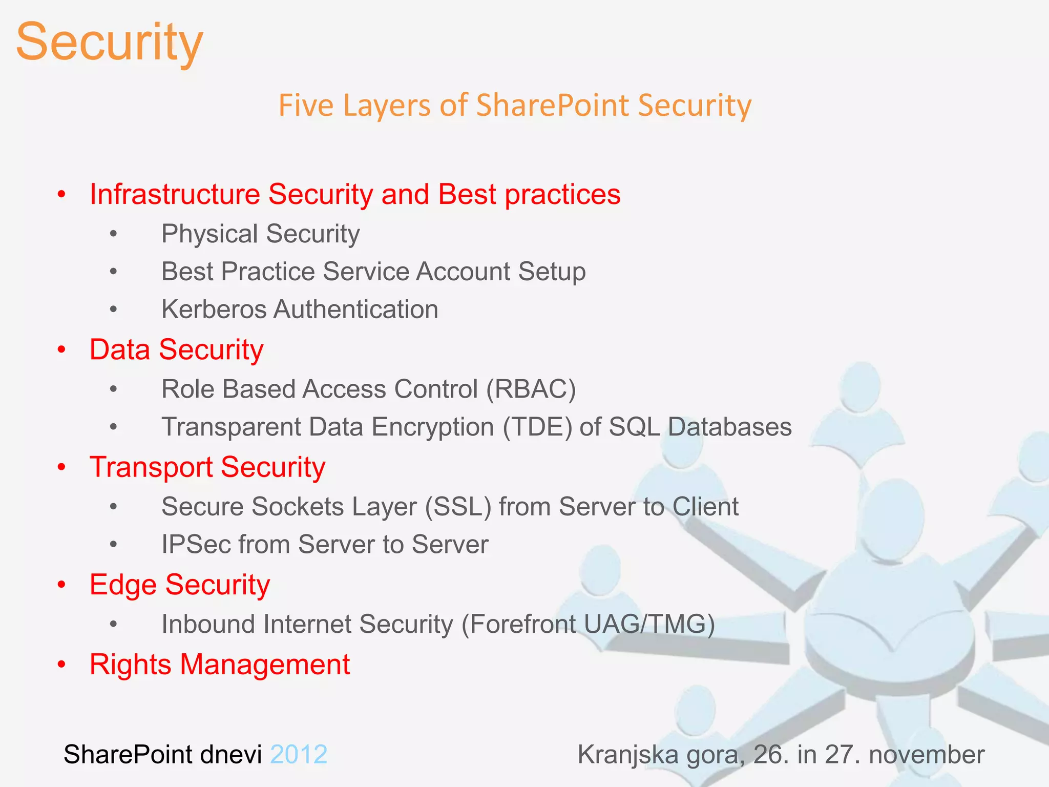 Security
                   Five Layers of SharePoint Security

 • Infrastructure Security and Best practices
     •   Physical Security
     •   Best Practice Service Account Setup
     •   Kerberos Authentication
 • Data Security
     •   Role Based Access Control (RBAC)
     •   Transparent Data Encryption (TDE) of SQL Databases
 • Transport Security
     •   Secure Sockets Layer (SSL) from Server to Client
     •   IPSec from Server to Server
 • Edge Security
     •   Inbound Internet Security (Forefront UAG/TMG)
 • Rights Management


  SharePoint dnevi 2012                    Kranjska gora, 26. in 27. november
 
