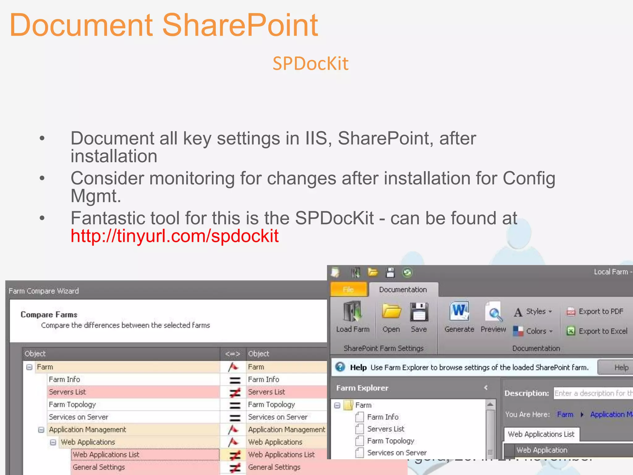 Document SharePoint
                              SPDocKit


 •   Document all key settings in IIS, SharePoint, after
     installation
 •   Consider monitoring for changes after installation for Config
     Mgmt.
 •   Fantastic tool for this is the SPDocKit - can be found at
     http://tinyurl.com/spdockit




 SharePoint dnevi 2012                 Kranjska gora, 26. in 27. november
 