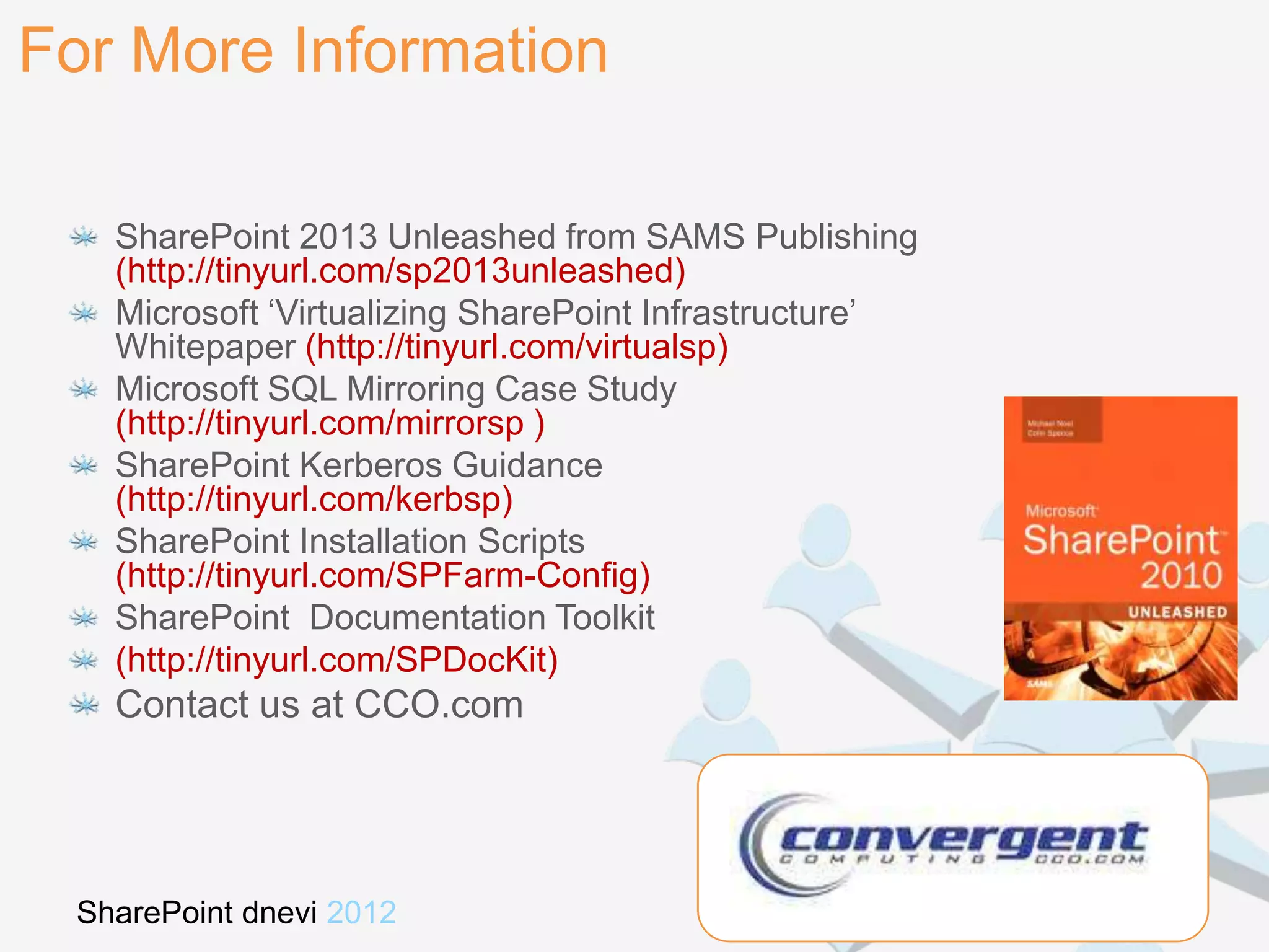 For More Information

   SharePoint 2013 Unleashed from SAMS Publishing
   (http://tinyurl.com/sp2013unleashed)
   Microsoft „Virtualizing SharePoint Infrastructure‟
   Whitepaper (http://tinyurl.com/virtualsp)
   Microsoft SQL Mirroring Case Study
   (http://tinyurl.com/mirrorsp )
   SharePoint Kerberos Guidance
   (http://tinyurl.com/kerbsp)
   SharePoint Installation Scripts
   (http://tinyurl.com/SPFarm-Config)
   SharePoint Documentation Toolkit
   (http://tinyurl.com/SPDocKit)
   Contact us at CCO.com




 SharePoint dnevi 2012                 Kranjska gora, 26. in 27. november
 