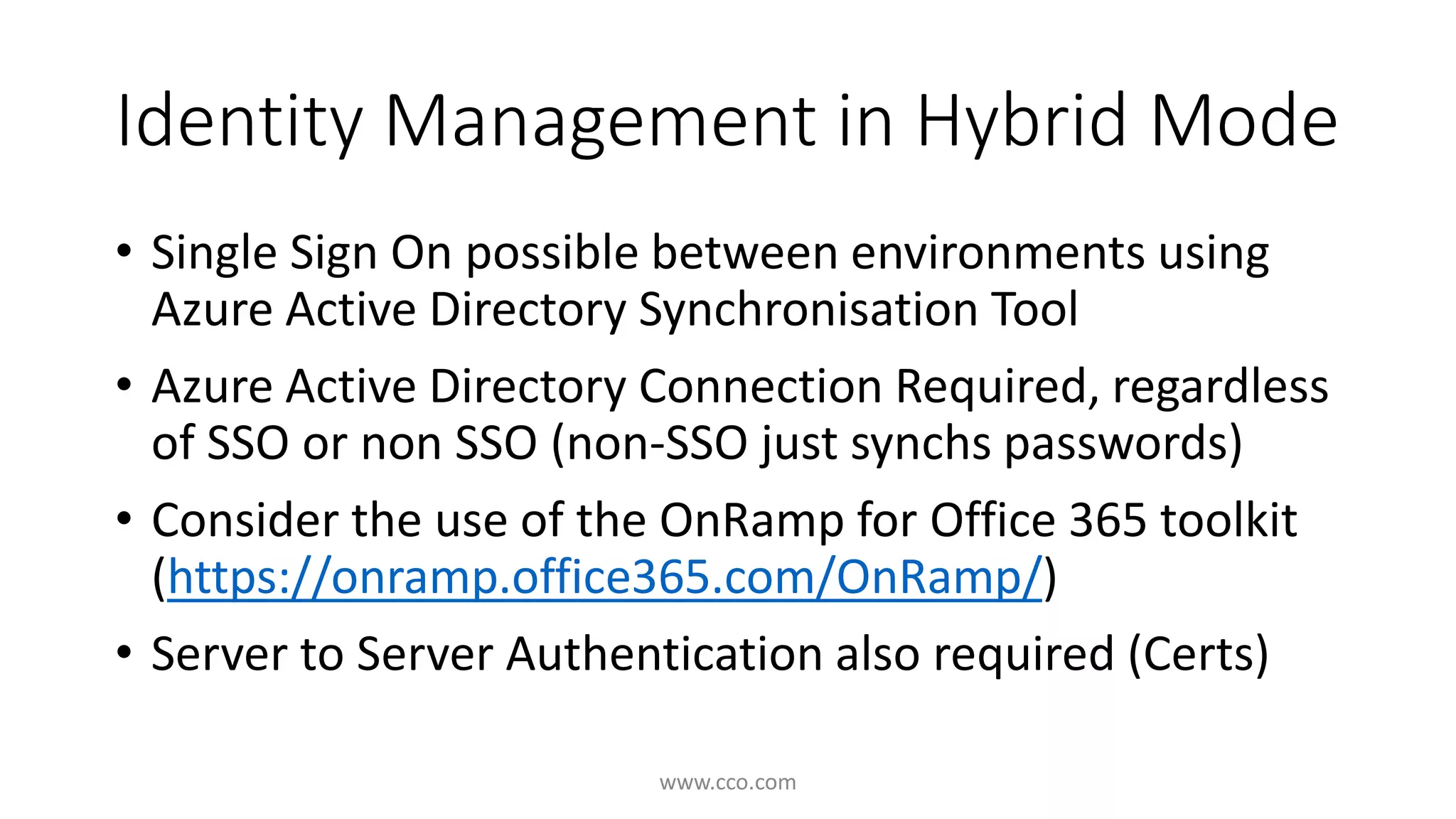 Identity Management in Hybrid Mode 
• Single Sign On possible between environments using 
Azure Active Directory Synchronisation Tool 
• Azure Active Directory Connection Required, regardless 
of SSO or non SSO (non-SSO just synchs passwords) 
• Consider the use of the OnRamp for Office 365 toolkit 
(https://onramp.office365.com/OnRamp/) 
• Server to Server Authentication also required (Certs) 
www.cco.com 
 