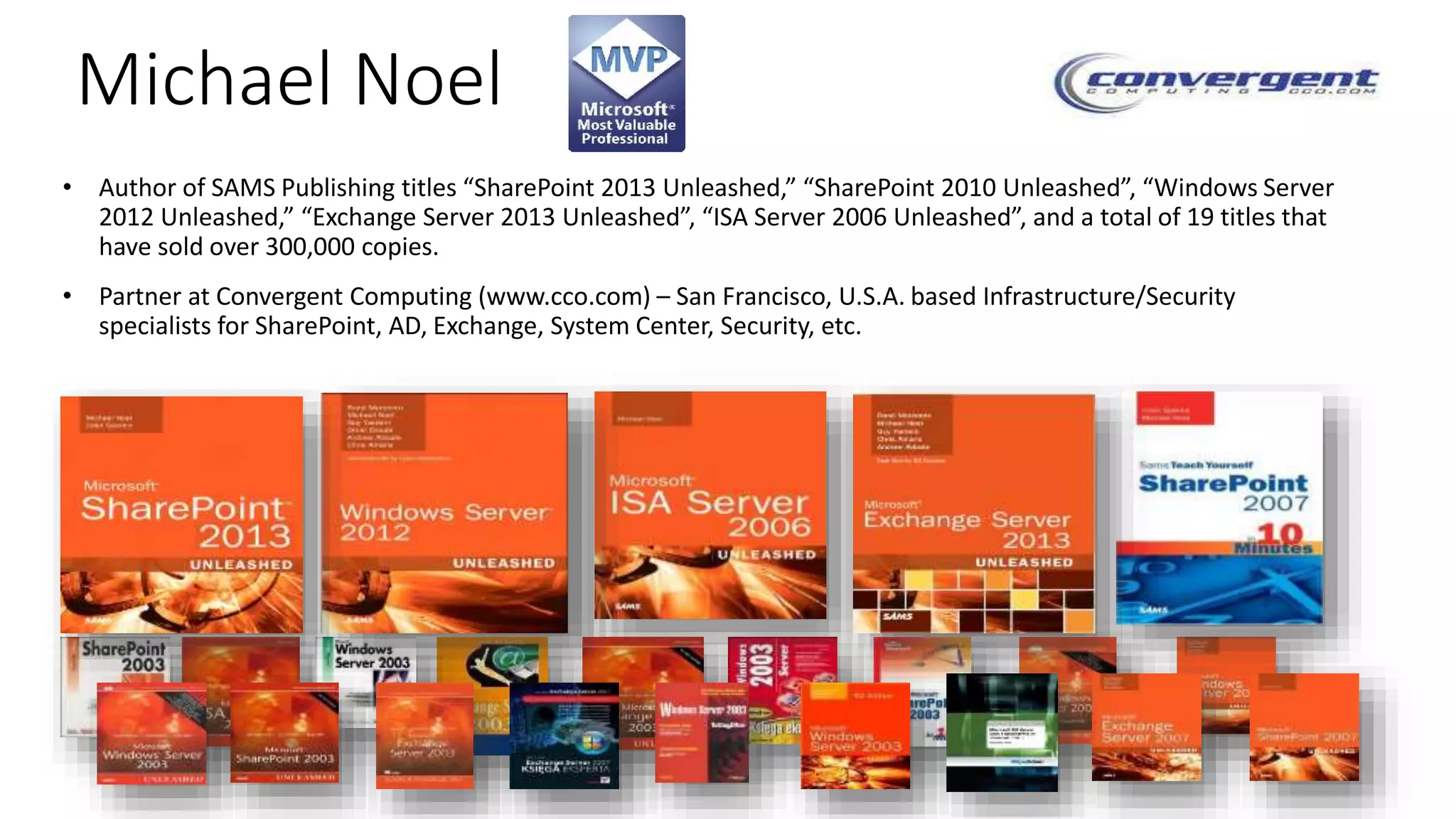 Michael Noel 
• Author of SAMS Publishing titles “SharePoint 2013 Unleashed,” “SharePoint 2010 Unleashed”, “Windows Server 
2012 Unleashed,” “Exchange Server 2013 Unleashed”, “ISA Server 2006 Unleashed”, and a total of 19 titles that 
have sold over 300,000 copies. 
• Partner at Convergent Computing (www.cco.com) – San Francisco, U.S.A. based Infrastructure/Security 
specialists for SharePoint, AD, Exchange, System Center, Security, etc. 
 