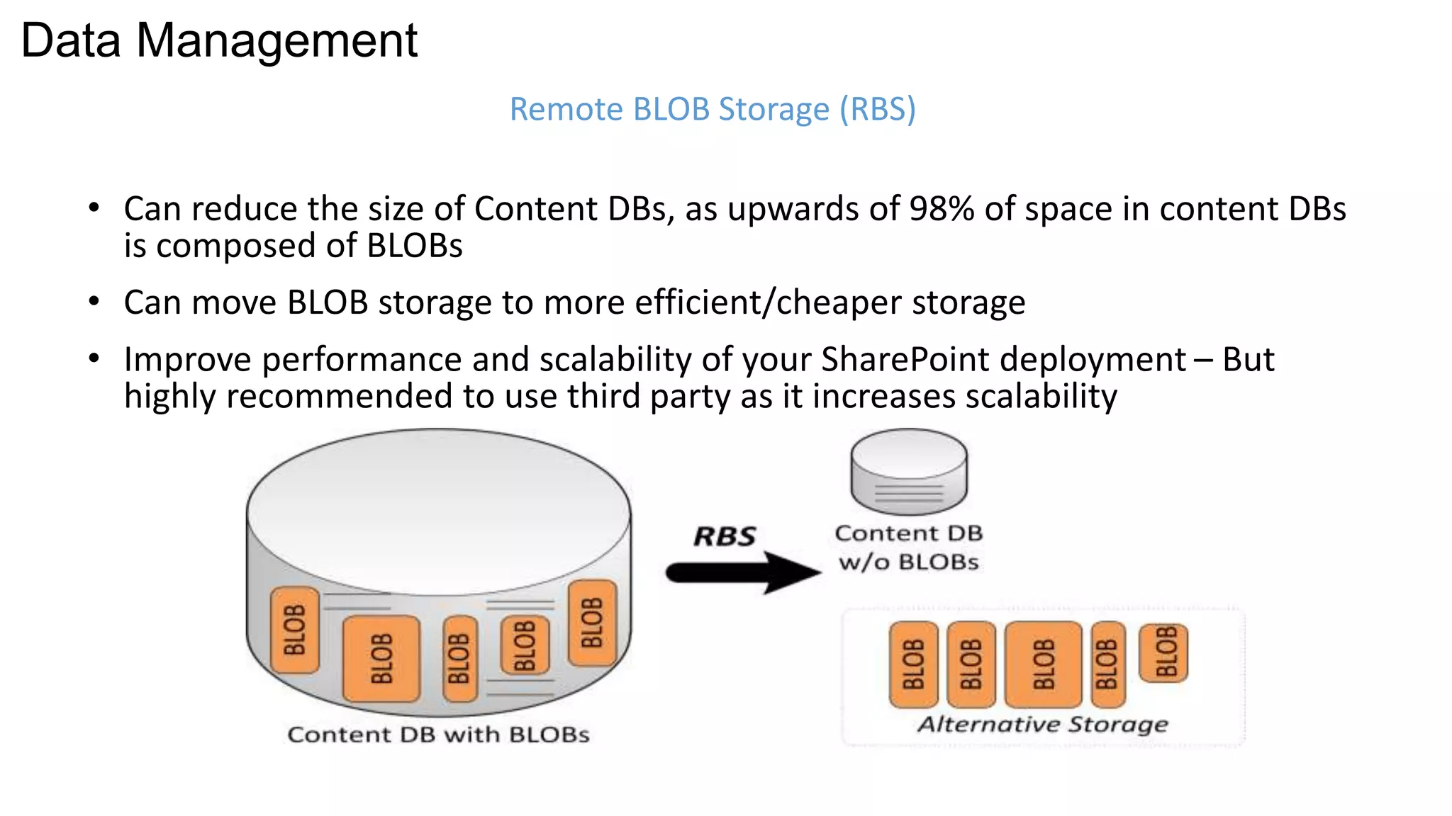 Remote BLOB Storage (RBS) 
Data Management 
• Can reduce the size of Content DBs, as upwards of 98% of space in content DBs 
is composed of BLOBs 
• Can move BLOB storage to more efficient/cheaper storage 
• Improve performance and scalability of your SharePoint deployment – But 
highly recommended to use third party as it increases scalability 
 
