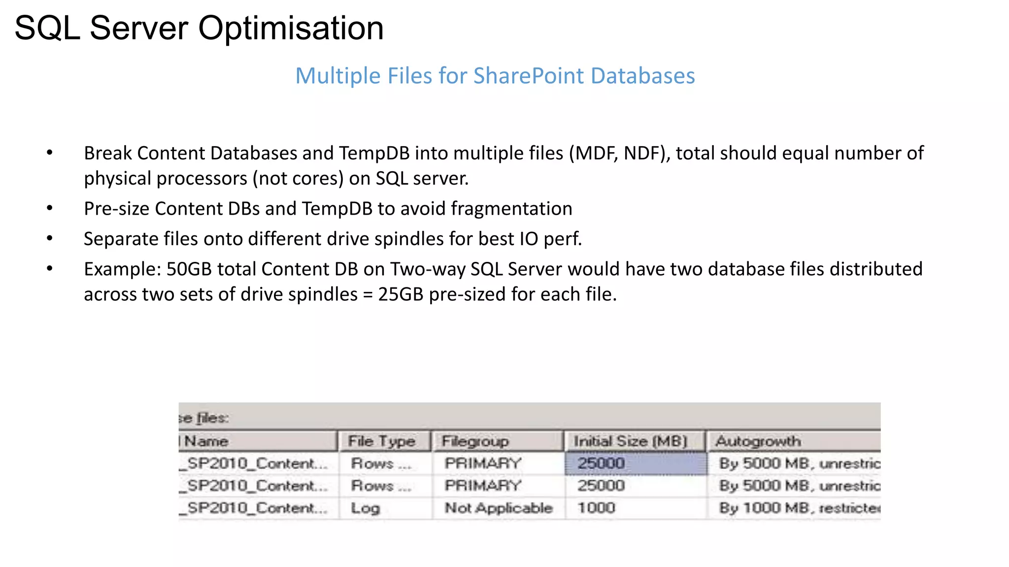 SQL Server Optimisation 
Multiple Files for SharePoint Databases 
• Break Content Databases and TempDB into multiple files (MDF, NDF), total should equal number of 
physical processors (not cores) on SQL server. 
• Pre-size Content DBs and TempDB to avoid fragmentation 
• Separate files onto different drive spindles for best IO perf. 
• Example: 50GB total Content DB on Two-way SQL Server would have two database files distributed 
across two sets of drive spindles = 25GB pre-sized for each file. 
 