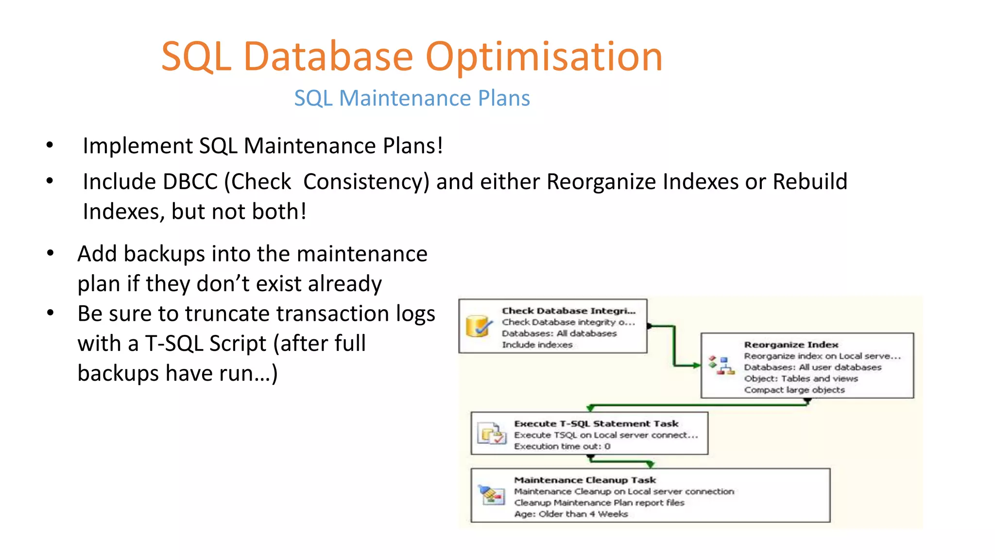 SQL Database Optimisation 
SQL Maintenance Plans 
• Implement SQL Maintenance Plans! 
• Include DBCC (Check Consistency) and either Reorganize Indexes or Rebuild 
Indexes, but not both! 
• Add backups into the maintenance 
plan if they don’t exist already 
• Be sure to truncate transaction logs 
with a T-SQL Script (after full 
backups have run…) 
 