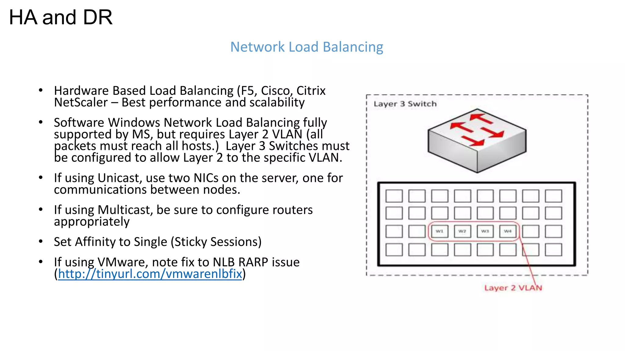 Network Load Balancing 
HA and DR 
• Hardware Based Load Balancing (F5, Cisco, Citrix 
NetScaler – Best performance and scalability 
• Software Windows Network Load Balancing fully 
supported by MS, but requires Layer 2 VLAN (all 
packets must reach all hosts.) Layer 3 Switches must 
be configured to allow Layer 2 to the specific VLAN. 
• If using Unicast, use two NICs on the server, one for 
communications between nodes. 
• If using Multicast, be sure to configure routers 
appropriately 
• Set Affinity to Single (Sticky Sessions) 
• If using VMware, note fix to NLB RARP issue 
(http://tinyurl.com/vmwarenlbfix) 
 