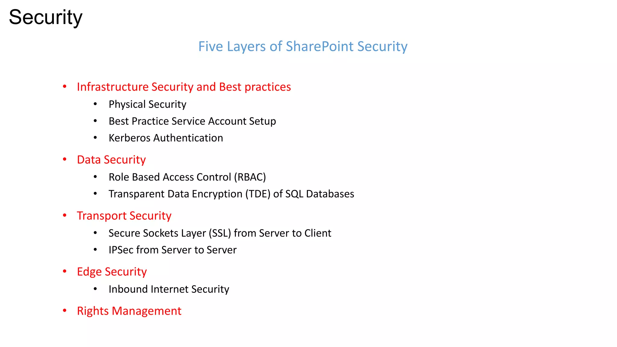• Infrastructure Security and Best practices 
• Physical Security 
• Best Practice Service Account Setup 
• Kerberos Authentication 
• Data Security 
• Role Based Access Control (RBAC) 
• Transparent Data Encryption (TDE) of SQL Databases 
• Transport Security 
• Secure Sockets Layer (SSL) from Server to Client 
• IPSec from Server to Server 
• Edge Security 
• Inbound Internet Security 
• Rights Management 
Five Layers of SharePoint Security 
Security 
 