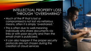 INTELLECTUAL PROPERTY LOSS
THROUGH “OVERSHARING”
• Much of the IP that is lost or
compromised is not lost via nefarious
means, often it is simply ‘overshared.’
• This is often due to well-meaning
individuals who share documents via
links or with poor security and then the
email chain is publicized.
• It can also happen if the proper security
protocols are not chosen during the
creation of cloud services
 