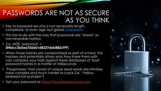 PASSWORDS ARE NOT AS SECURE
AS YOU THINK
• Key to password security is not necessarily length,
complexity, or even age; but global uniqueness
• This has to do with the way that passwords are ‘stored’ as
non-reversible hashes:
• (i.e. MD5 ‘password’ =
5f4dcc3b5aa765d61d8327deb882cf99)
• When those hashes are compromised as part of a hack, the
hackers and potentially others who they share them with
can compare your hash against these databases of ‘bad’
password hashes in a matter of milliseconds
• ‘Passphrases’ that consist of unique seed words are infinitely
more complex and much harder to crack (i.e. “Yellow
birdseed hat pumpkin”)
• Test your password at https://haveibeenpwned.com
 