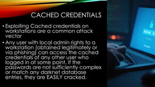 CACHED CREDENTIALS
• Exploiting Cached credentials on
workstations are a common attack
vector
• Any user with local admin rights to a
workstation (obtained legitimately or
via phishing) can access the cached
credentials of any other user who
logged in at some point. If the
passwords are not sufficiently complex
or match any darknet database
entries, they are EASILY cracked.
 