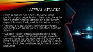 LATERAL ATTACKS
• Once a hacker has access to some small
portion of your organization, they typically try to
then perform ‘lateral’ attacks on other system,
especially ones that provide for better access.
• The goal is to get access to highly privileged
accounts such as the Active Directory ‘Domain
Admins.’
• “Golden Ticket” attacks using hacking tools
such as Mimikatz can then leverage elevated
domain rights (i.e. Domain Admin) to hack the
krbst account and create non-expiring ‘Golden
Tickets’ that give unfettered rights to all domain
resources
 