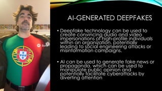 AI-GENERATED DEEPFAKES
• Deepfake technology can be used to
create convincing audio and video
impersonations of high-profile individuals
within an organization, potentially
leading to social engineering attacks or
misinformation campaigns.
• AI can be used to generate fake news or
propaganda, which can be used to
manipulate public opinion and
potentially facilitate cyberattacks by
diverting attention
 