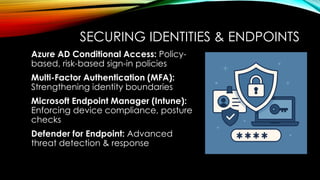 SECURING IDENTITIES & ENDPOINTS
Azure AD Conditional Access: Policy-
based, risk-based sign-in policies
Multi-Factor Authentication (MFA):
Strengthening identity boundaries
Microsoft Endpoint Manager (Intune):
Enforcing device compliance, posture
checks
Defender for Endpoint: Advanced
threat detection & response
 