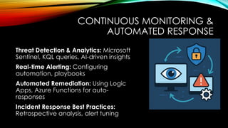 CONTINUOUS MONITORING &
AUTOMATED RESPONSE
Threat Detection & Analytics: Microsoft
Sentinel, KQL queries, AI-driven insights
Real-time Alerting: Configuring
automation, playbooks
Automated Remediation: Using Logic
Apps, Azure Functions for auto-
responses
Incident Response Best Practices:
Retrospective analysis, alert tuning
 