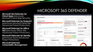 MICROSOFT 365 DEFENDER
Microsoft 365 Defender for
Cloud Apps (previously
Microsoft Cloud App Security).
Microsoft Defender for Endpoint
(previously Microsoft Defender
Advanced Threat Protection).
Microsoft Defender for Office
365 (previously Office 365
Advanced Threat Protection).
Microsoft Defender for Identity
(previously Azure Advanced
Threat Protection).
Microsoft Defender
Vulnerability Management
 