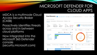 MICROSOFT DEFENDER FOR
CLOUD APPS
MDCA is a multimode Cloud
Access Security Broker
(CASB)
Proactively identifies threats
across and in between
cloud platforms
Now integrated into the
Microsoft 365 Defender
console
(security.microsoft.com)
 