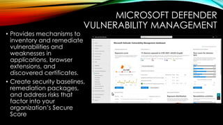 MICROSOFT DEFENDER
VULNERABILITY MANAGEMENT
• Provides mechanisms to
inventory and remediate
vulnerabilities and
weaknesses in
applications, browser
extensions, and
discovered certificates.
• Create security baselines,
remediation packages,
and address risks that
factor into your
organization’s Secure
Score
 