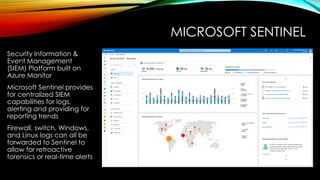 MICROSOFT SENTINEL
Security Information &
Event Management
(SIEM) Platform built on
Azure Monitor
Microsoft Sentinel provides
for centralized SIEM
capabilities for logs,
alerting and providing for
reporting trends
Firewall, switch, Windows,
and Linux logs can all be
forwarded to Sentinel to
allow for retroactive
forensics or real-time alerts
 