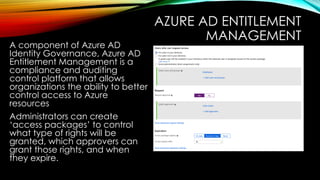 AZURE AD ENTITLEMENT
MANAGEMENT
A component of Azure AD
Identity Governance, Azure AD
Entitlement Management is a
compliance and auditing
control platform that allows
organizations the ability to better
control access to Azure
resources
Administrators can create
‘access packages’ to control
what type of rights will be
granted, which approvers can
grant those rights, and when
they expire.
 