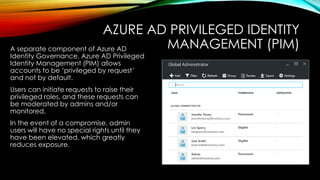 AZURE AD PRIVILEGED IDENTITY
MANAGEMENT (PIM)
A separate component of Azure AD
Identity Governance, Azure AD Privileged
Identity Management (PIM) allows
accounts to be ‘privileged by request’
and not by default.
Users can initiate requests to raise their
privileged roles, and these requests can
be moderated by admins and/or
monitored.
In the event of a compromise, admin
users will have no special rights until they
have been elevated, which greatly
reduces exposure.
 