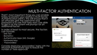 MULTI-FACTOR AUTHENTICATION
The#1 most important thing you can enable
today to protect your startup is Multi-factor
Authentication (MFA.) This will ensure that if
an attacker gets the username and
password of a user that they won’t be able
to get in as the system will prompt for an
additional factor.
In order of least to most secure, the factors
can include:
◦ SMS Text
◦ Biometrics
◦ Authenticator Apps (MS, Google)
◦ Hardware keys
◦ ‘Passwordless’
Consider deploying ‘passwordless’ logins with the
Microsoft Authenticator app to reduce the
number of ‘false approvals’
 