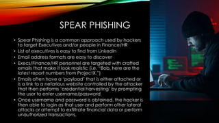SPEAR PHISHING
• Spear Phishing is a common approach used by hackers
to target Executives and/or people in Finance/HR
• List of executives is easy to find from LinkedIn
• Email address formats are easy to discover
• Execs/Finance/HR personnel are targeted with crafted
emails that make it look realistic (i.e. “Bob, here are the
latest report numbers from ProjectX.”)
• Emails often have a ‘payload’ that is either attached or
is a link to a nefarious website controlled by the attacker
that then performs ‘credential harvesting’ by prompting
the user to enter username/password
• Once username and password is obtained, the hacker is
then able to login as that user and perform other lateral
attacks or attempt to exfiltrate financial data or perform
unauthorized transactions.
 