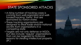 STATE SPONSORED ATTACKS
• A rising number of hacking cases is
coming from well-organized and well-
funded hacking ‘farms’ that are
sponsored by nation-states
• These hacking organizations are
designed to steal trade and/or national
secrets from organizations in a
competing state
• Targets are not only defense or NGOs,
but also include ‘regular’ organizations
that can be targeted for financial
reasons for stealing intellectual property
(IP.)
 