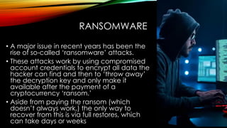RANSOMWARE
• A major issue in recent years has been the
rise of so-called ‘ransomware’ attacks.
• These attacks work by using compromised
account credentials to encrypt all data the
hacker can find and then to ‘throw away’
the decryption key and only make it
available after the payment of a
cryptocurrency ‘ransom.’
• Aside from paying the ransom (which
doesn’t always work,) the only way to
recover from this is via full restores, which
can take days or weeks
 