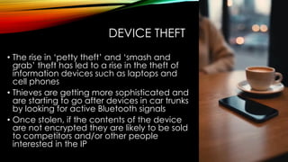 DEVICE THEFT
• The rise in ‘petty theft’ and ‘smash and
grab’ theft has led to a rise in the theft of
information devices such as laptops and
cell phones
• Thieves are getting more sophisticated and
are starting to go after devices in car trunks
by looking for active Bluetooth signals
• Once stolen, if the contents of the device
are not encrypted they are likely to be sold
to competitors and/or other people
interested in the IP
 