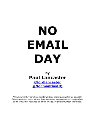 NO
                EMAIL
                 DAY
                                   by
                  Paul Lancaster
                       @lordlancaster
                      @NoEmailDayHQ


 This document / manifesto is intended for sharing as widely as possible.
Please read and share with at least one other person and encourage them
 to do the same. Feel free to email, link to, or print off paper copies too.
 