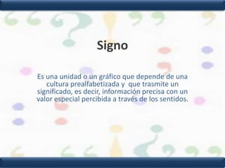 SignoEs una unidad o un gráfico que depende de una cultura prealfabetizada y  que trasmite un significado, es decir, información precisa con un valor especial percibida a través de los sentidos.