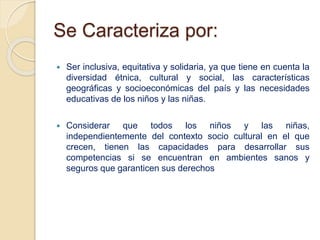 Se Caracteriza por:
 Ser inclusiva, equitativa y solidaria, ya que tiene en cuenta la
diversidad étnica, cultural y social, las características
geográficas y socioeconómicas del país y las necesidades
educativas de los niños y las niñas.
 Considerar que todos los niños y las niñas,
independientemente del contexto socio cultural en el que
crecen, tienen las capacidades para desarrollar sus
competencias si se encuentran en ambientes sanos y
seguros que garanticen sus derechos
 