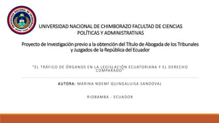 Proyecto de Investigación previo a la obtención del Título de Abogada de los Tribunales
y Juzgados de la República del Ecuador
“EL TRÁFICO DE ÓRGANOS EN LA LEGISLACIÓN ECUATORIANA Y EL DERECH O
COMPARADO”
AUTORA: MARINA NOEMÍ QUINGALUISA SANDOVAL
RIOBAMBA - ECUADOR
UNIVERSIDAD NACIONAL DE CHIMBORAZO FACULTAD DE CIENCIAS
POLÍTICAS Y ADMINISTRATIVAS
 