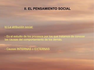 II. EL PENSAMIENTO SOCIAL




b) La atribución social:


- Es el estudio de los procesos por los que tratamos de conocer
las causas del comportamiento de los demás.


- Causas INTERNAS o EXTERNAS
 