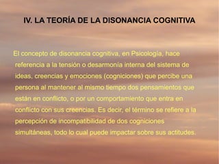 IV. LA TEORÍA DE LA DISONANCIA COGNITIVA



El concepto de disonancia cognitiva, en Psicología, hace
referencia a la tensión o desarmonía interna del sistema de
ideas, creencias y emociones (cogniciones) que percibe una
persona al mantener al mismo tiempo dos pensamientos que
están en conflicto, o por un comportamiento que entra en
conflicto con sus creencias. Es decir, el término se refiere a la
percepción de incompatibilidad de dos cogniciones
simultáneas, todo lo cual puede impactar sobre sus actitudes.
 