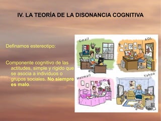 IV. LA TEORÍA DE LA DISONANCIA COGNITIVA




Definamos estereotipo:


Componente cognitivo de las
  actitudes, simple y rígido que
  se asocia a individuos o
  grupos sociales. No siempre
  es malo.
 