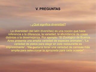 V. PREGUNTAS



                  - ¿Qué significa diversidad?

    La diversidad (del latín diversĭtas) es una noción que hace
  referencia a la diferencia, la variedad, la abundancia de cosas
distintas o la desemejanza. Por ejemplo: “El Zoológico de Buenos
 Aires presenta una amplia variedad de especies animales”, “La
       variedad de platos para elegir en este restaurante es
impresionante”, “Me gustaría tener una variedad de camisas más
     amplia para seleccionar la apropiada para cada ocasión”.
 