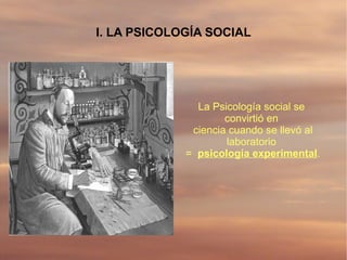 I. LA PSICOLOGÍA SOCIAL




               La Psicología social se
                     convirtió en
              ciencia cuando se llevó al
                     laboratorio
             = psicología experimental.
 