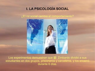 I. LA PSICOLOGÍA SOCIAL

            ¿El rol social cambia el comportamiento?




  Los experimentos demuestran que SÍ: Zimbardo dividió a sus
estudiantes en dos grupos, prisioneros y carceleros, y los encerró
                        durante 6 días.
 