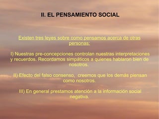 II. EL PENSAMIENTO SOCIAL



   Existen tres leyes sobre como pensamos acerca de otras
                           personas:

I) Nuestras pre-concepciones controlan nuestras interpretaciones
y recuerdos. Recordamos simpáticos a quienes hablaron bien de
                          nosotros.

 II) Efecto del falso consenso, creemos que los demás piensan
                          como nosotros.

   III) En general prestamos atención a la información social
                           negativa.
 
