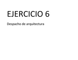 EJERCICIO 6
Despacho de arquitectura
 