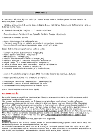 EEXXPPEERRIIÊÊNNCCIIAA
- 19 anos na “Máquinas Agrícola Jacto S/A”. Sendo 4 anos no setor de Montagem e 15 anos no setor de
Programação de Produção.
- 4 anos na Unipac. Sendo 1 ano no Setor de Sopro, 2 anos no Setor de Recebimento de Materiais e 1 ano no
Setor de Escrita Fiscal.
- Carteira de habilitação categoria “ D ” Desde 22/05/1975
- Conhecimento em Planejamento de Produção, Kanbam, Estoque e Inventário.
- Professor de violão há 30 anos.
- Autor e coordenador de projetos culturais.
- 15 anos de experiência em trabalho sociocultural com apoio de empresas.
- Experiência em trabalhos com pessoas de idade entre 5 e 81 anos.
Locais de trabalho como professor de violão e canto:
- Centro Comunitário Zuza Alimentos Pompéia/SP;
- Distrito de Novo Cravinhos - Pompéia/SP;
- Mitra Diocesana – Pompéia/SP;
- Instituto Nossa Senhora de Fátima – Pompéia/SP;
- Prefeitura Municipal - Distrito de Paulópolis - Pompéia/SP;
- Projeto Tempo Útil - Prefeitura Municipal – Pompéia/SP;
- Creche Municipal Maria Stella de Carvalho Lacombe – Pompéia/SP;
- Escola Carmelino José Dalsenter – Pompéia/SP;
- Associação de Convivência do Idoso (ACI) – Pompéia/SP;
- Autor de Projeto Cultural aprovado pela CNIC (Comissão Nacional de Incentivo a Cultura)
- Elabora projetos culturais para prefeituras e empresas.
- Vereador por 2 mandatos (Janeiro/2001 a Dezembro/2008)
- Presidente da Câmara Municipal de Pompéia em 2006.
- Atualmente trabalho com publicidade e aulas de violão.
Várias sugestões para atuarmos nessa região:
PRIMEIRA OPÇÃO
Eu, minha esposa e meus filhos estamos envolvidos com acampamento da igreja católica mas que acolhe
pessoas de outras religiões também.
São pessoas que ficam acampadas por 5 dias em uma fazenda,no município de Pompéia, refletindo,
partilhando,louvando,vivendo momento totalmente diferente do que vivemos. São em média 90 pessoas
fazendo e +150 trabalhando, por acampamento e já foram realizados 15 acampamentos aqui desde 2009.
Muitos mudam de vida, deixam drogas, valorizam mais a família, é muito legal, o último que foi realizado o
Lucas meu filho foi diretor, mas toda a minha família estava envolvida na música e na organização.
Com isso conseguimos fazer amizade com pessoas de 51 municípios que já estiveram em Pompéia acampadas.
Meus filhos tocam e cantam dão palestras, para os jovens, isso facilita a amizade. Temos endereço, cidade,
CEP, Celular e data de aniversário de toda essa gente. Mil pessoas aproximadamente que poderão estar
envolvendo as famílias deles.
Como conheço as suas boas intenções, estou enviando sugestões.
Sugestão
Podemos aproveitar para mandar cartinha, email, ou enviar esses endereços para o comitê de São Paulo para
ser enviado por aí ou eu mesmo posso enviar por aqui.
O trabalho aqui em Pompéia, seria mais entre os amigos, os amigos de meus filhos sem muito barulho, são
apenas 14 mil eleitores e muitos candidatos brigando aqui, e na reta final já com os santinhos, entregaríamos
aos amigos, entregaríamos em residências, falando sobre a atuação da candidata.
 