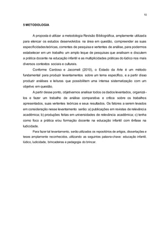 10
5 METODOLOGIA
A proposta é utilizar a metodologia Revisão Bibliográfica, amplamente utilizada
para elencar os estudos desenvolvidos na área em questão, compreender as suas
especificidadesteóricas, correntes de pesquisa e vertentes de análise, para podermos
estabelecer em um trabalho um amplo leque de pesquisas que analisam e discutem
a prática docente na educação infantil e as multiplicidades práticas do lúdico nos mais
diversos contextos sociais e culturais.
Conforme Cardoso e Jacomeli (2010), o Estado da Arte é um método
fundamental para produzir levantamentos sobre um tema específico, e a partir disso
produzir análises e leituras que possibilitem uma intensa sistematização com um
objetivo em questão.
A partir desse ponto, objetivamos analisar todos os dados levantados, organizá-
los e fazer um trabalho de análise comparativa e crítica sobre os trabalhos
apresentados, suas vertentes teóricas e seus resultados. Os fatores a serem levados
em consideração nesse levantamento serão: a) publicações em revistas de relevância
acadêmica; b) produções feitas em universidades de relevância acadêmica; c) tenha
como foco a prática e/ou formação docente na educação infantil com ênfase na
ludicidade.
Para fazer tal levantamento, serão utilizados os repositórios de artigos, dissertações e
teses amplamente reconhecidos, utilizando as seguintes palavra-chave: educação infantil,
lúdico, ludicidade, brincadeiras e pedagogia do brincar.
 