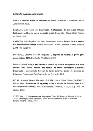12
REFERÊNCIAS BIBLIOGRÁFICAS
ARIÈS, P. História social da infância e da família. Tradução: D. Flaksman. Rio de
Janeiro: LCT, 1978.
BACELAR, Vera Lúcia da Encarnação. Professores de educação infantil:
ludicidade, história de vida e formação inicial. Doutorado – Universidade Federal
da Bahia. 2012.
CARDOSO, Maria Angélica. Jacomeli, Mara Regina Martins. Estado da Arte a cerca
das escolas multiseriadas. Revista HISTEDBR On-line Campinas, número especial,
p.174-193, mai.2010.
LOPREATO, Christina da Silva Roquette. O espírito da revolta, a greve geral
anarquista de 1917. São Paulo: Annablume, 2000.
NUNES, Cristine Manica. O Ensino e o brincar na prática pedagógica dos anos
iniciais: uma leitura através das teorias de Maria Montessori e Freinet.
Dissertação - Universidade Federal de Santa Catarina, Centro de Ciências da
Educação. Programa de Pós-Graduação em Educação. 2012
ROLIM, Amanda Alencar Machado. GUERRA, Siena Sales Freitas. TASSIGNY,
Mônica Mota. Uma leitura de Vygotsky sobre o brincar na aprendizagem e no
desenvolvimento infantil. Rev. Humanidades, Fortaleza, v. 23, n. 2, p. 176-180,
jul./dez. 2008.
VYGOTSKY, L.S. Pensamento e linguagem. Trad. M. Resende, Lisboa, Antídoto,
1979. A formação social da mente. Trad. José Cipolla Neto et alii. São Paulo,
Livraria Martins Fontes, 1984.
 