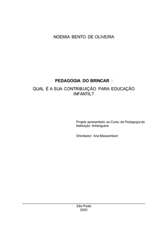NOEMIA BENTO DE OLIVEIRA
PEDAGOGIA DO BRINCAR :
QUAL É A SUA CONTRIBUIÇÃO PARA EDUCAÇÃO
INFANTIL?
Projeto apresentado ao Curso de Pedagogia da
Instituição Anhanguera
Orientador: Ana Massambani
São Paulo
2020
 