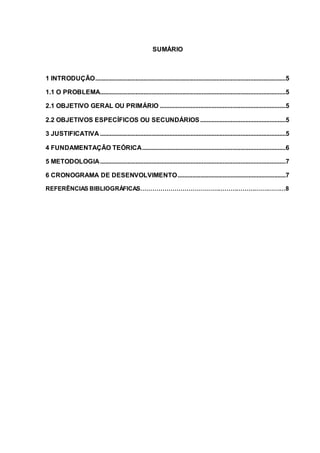 SUMÁRIO
1 INTRODUÇÃO......................................................................................................................5
1.1 O PROBLEMA...................................................................................................................5
2.1 OBJETIVO GERAL OU PRIMÁRIO ..............................................................................5
2.2 OBJETIVOS ESPECÍFICOS OU SECUNDÁRIOS.....................................................5
3 JUSTIFICATIVA ...................................................................................................................5
4 FUNDAMENTAÇÃO TEÓRICA.........................................................................................6
5 METODOLOGIA...................................................................................................................7
6 CRONOGRAMA DE DESENVOLVIMENTO...................................................................7
REFERÊNCIAS BIBLIOGRÁFICAS……………………………………………………….………8
 